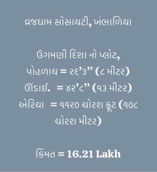 વ્રજધામ સોસાયટી, ખંભાળિયા 
ઉગમણી દિશા નો પ્લોટ,
પોહળાય ↔️ = ૨૬’૩” (૮ મીટર)
ઊંડાઈ  ↕️ = ૪૨’૮” (૧૩ મીટર)
એરિયા   = ૧૧૨૦ ચોરશ ફૂટ (૧૦૮ ચોરશ મીટર)
કિંમત = 16,21,000/-